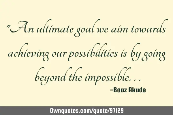 "An ultimate goal we aim towards achieving our possibilities is by going beyond the