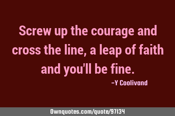 Screw up the courage and cross the line, a leap of faith and you