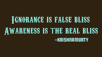Ignorance is false bliss Awareness is the real bliss