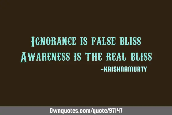 Ignorance is false bliss Awareness is the real