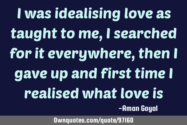 I was idealising love as taught to me, I searched for it everywhere, then I gave up and first time I