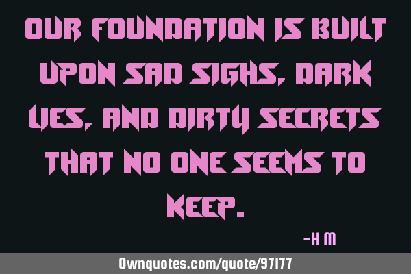 Our foundation is built upon sad sighs, dark lies, and dirty secrets that no one seems to