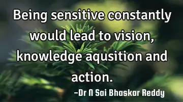Being sensitive constantly would lead to vision, knowledge aqusition and action.