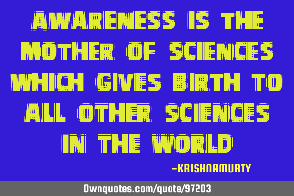 Awareness is the mother of sciences which gives birth to all other sciences in the