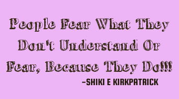 People Fear What They Don't Understand Or Fear, Because They Do!!!