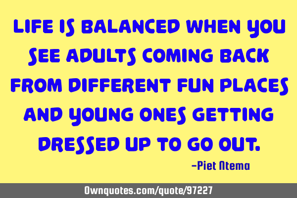 Life is balanced when you see adults coming back from different fun places and young ones getting