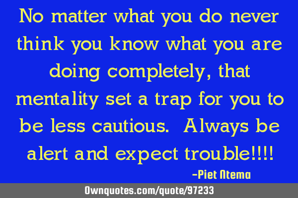 No matter what you do never think you know what you are doing completely, that mentality set a trap