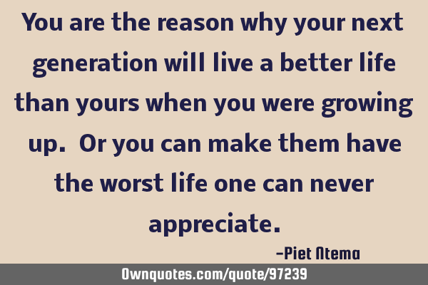 You are the reason why your next generation will live a better life than yours when you were