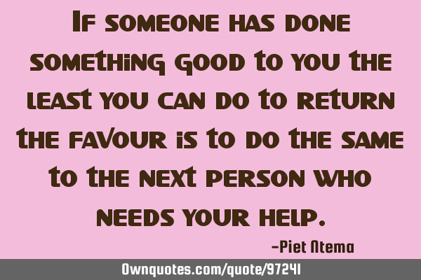If someone has done something good to you the least you can do to return the favour is to do the
