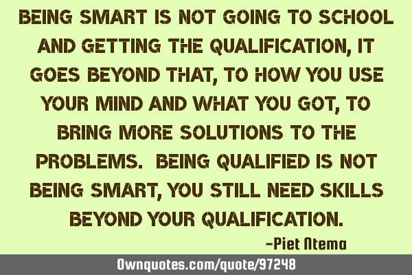 Being smart is not going to school and getting the qualification, it goes beyond that, to how you