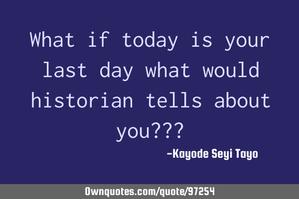 What if today is your last day what would historian tells about you???