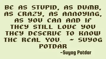 Be as Stupid, as Dumb, as Crazy, as Annoying, as you can and if they still love you they deserve to