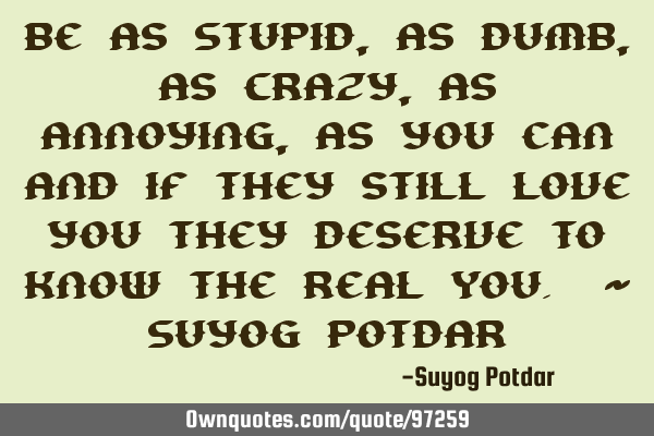 Be as Stupid, as Dumb, as Crazy, as Annoying, as you can and if they still love you they deserve to