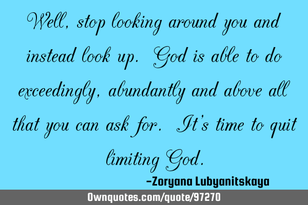 Well, stop looking around you and instead look up. God is able to do exceedingly, abundantly and