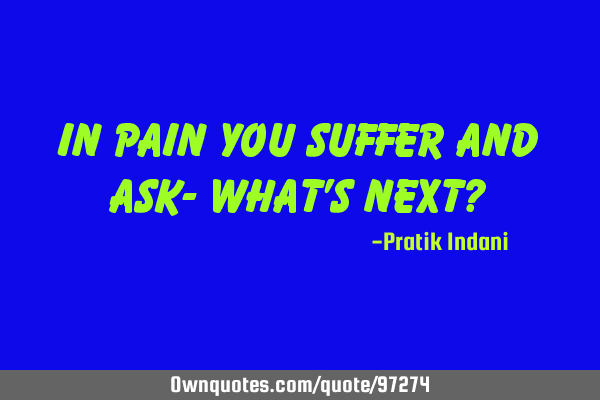 In pain you suffer and ask- What