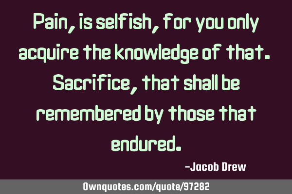 Pain, is selfish, for you only acquire the knowledge of that. Sacrifice, that shall be remembered