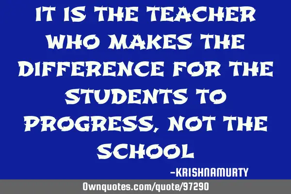 IT IS THE TEACHER WHO MAKES THE DIFFERENCE FOR THE STUDENTS TO PROGRESS, NOT THE SCHOOL