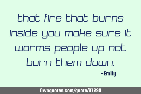 That fire that burns inside you make sure it warms people up not burn them