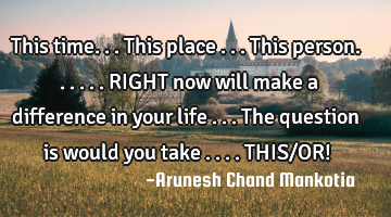 This time...this place ...this person......RIGHT now will make a difference in your life ...the