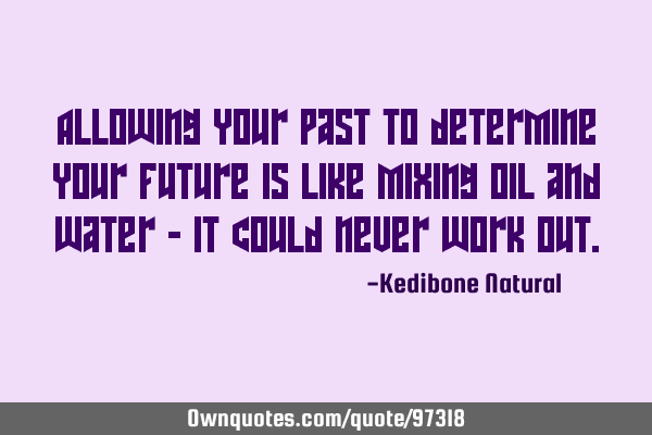 Allowing your past to determine your future is like mixing oil and water - it could never work