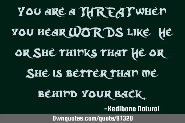 You are a THREAT when you hear WORDS like "He or She thinks that He or She is better than me"
