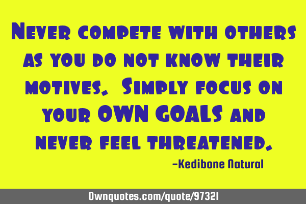 Never compete with others as you do not know their motives. Simply focus on your OWN GOALS and