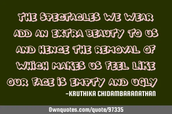 The spectacles we wear,add an extra beauty to us and hence the removal of which makes us feel like