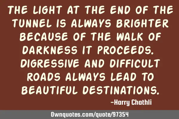The light at the end of the tunnel is always brighter because of the walk of darkness it proceeds. D
