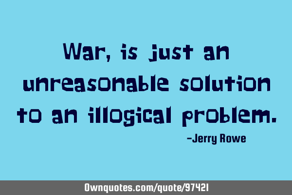 War, is just an unreasonable solution to an illogical