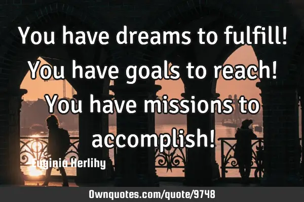 You have dreams to fulfill! You have goals to reach! You have missions to accomplish!