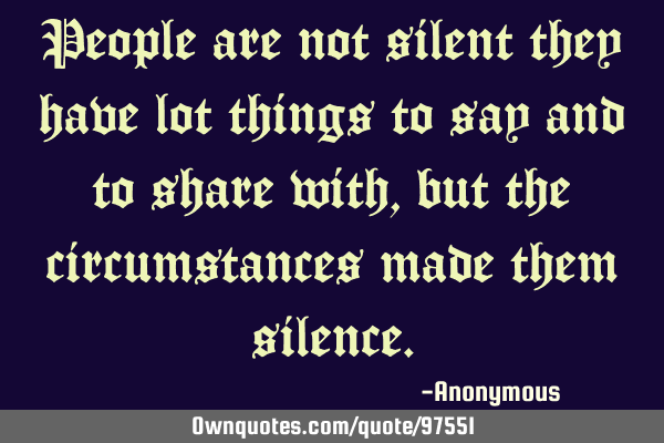 People are not silent they have lot things to say and to share with, but the circumstances made
