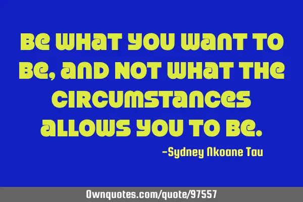 Be what you want to be, and NOT what the circumstances allows you to