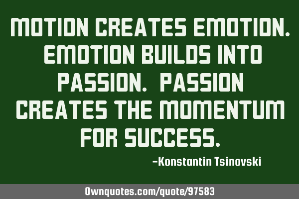 Motion creates emotion. Emotion builds into passion. Passion creates the momentum for