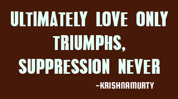 ULTIMATELY LOVE ONLY TRIUMPHS, SUPPRESSION NEVER