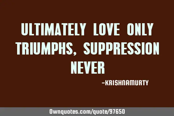 ULTIMATELY LOVE ONLY TRIUMPHS, SUPPRESSION NEVER