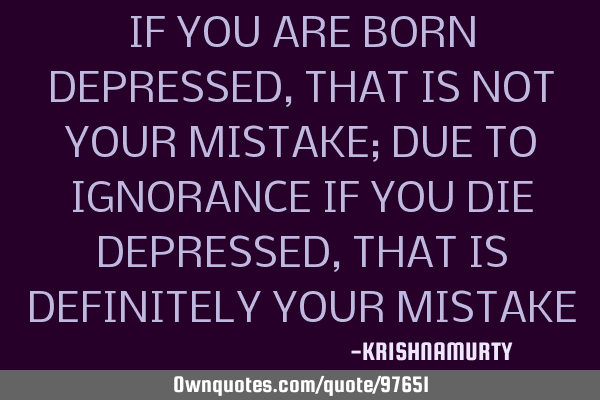 IF YOU ARE BORN DEPRESSED, THAT IS NOT YOUR MISTAKE; DUE TO IGNORANCE IF YOU DIE DEPRESSED, THAT IS