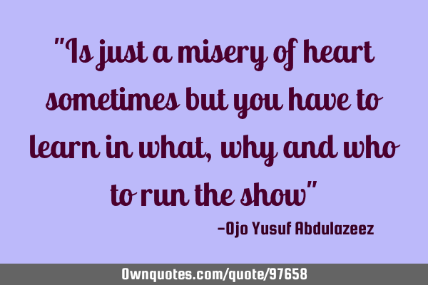 "Is just a misery of heart sometimes but you have to learn in what, why and who to run the show"