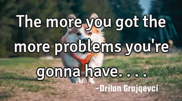 The more you got the more problems you're gonna have....