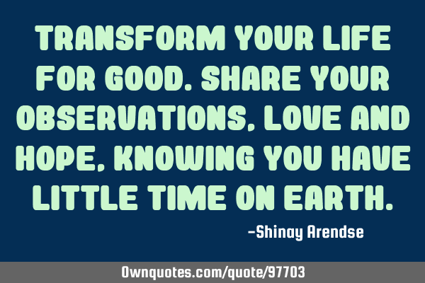 Transform your life for good.Share your observations,love and hope,knowing you have little time on