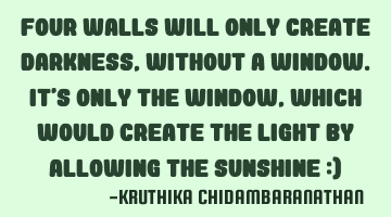Four walls will only create darkness,without a window.It's only the window,which would create the