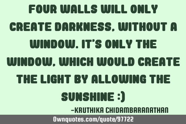 Four walls will only create darkness,without a window.It