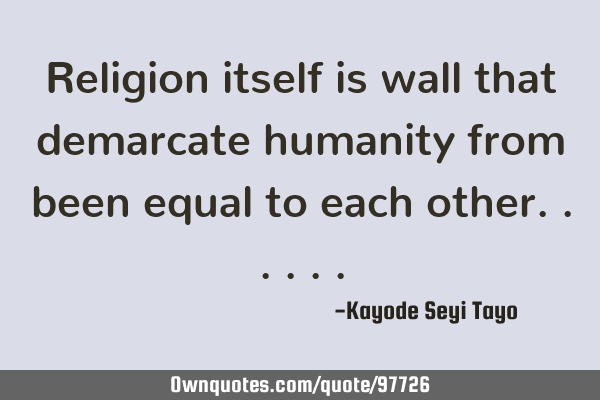 Religion itself is wall that demarcate humanity from been equal to each
