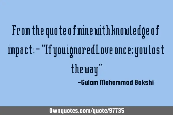 From the quote of mine with knowledge of impact:- “If you ignored Love once; you lost the way”