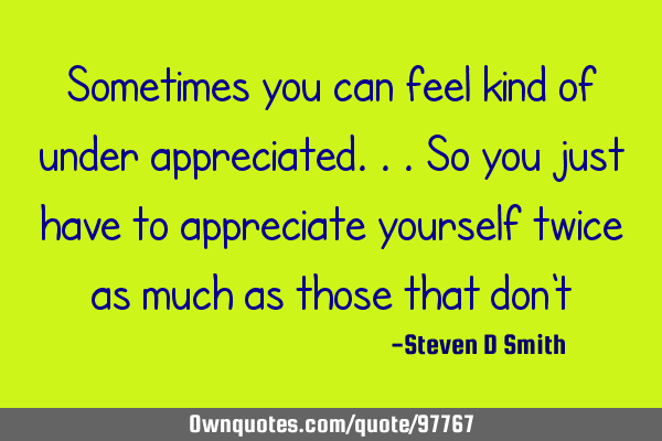 Sometimes you can feel kind of under appreciated...so you just have to appreciate yourself twice as