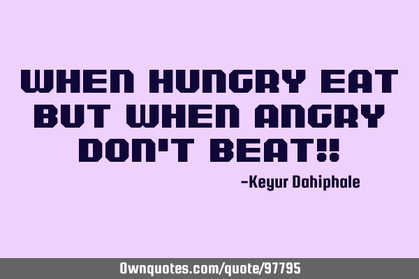 When hungry eat but when angry don