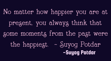No matter how happier you are at present, you always think that some moments from the past were the