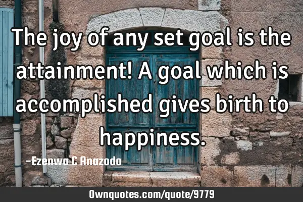 The joy of any set goal is the attainment! A goal which is accomplished gives birth to