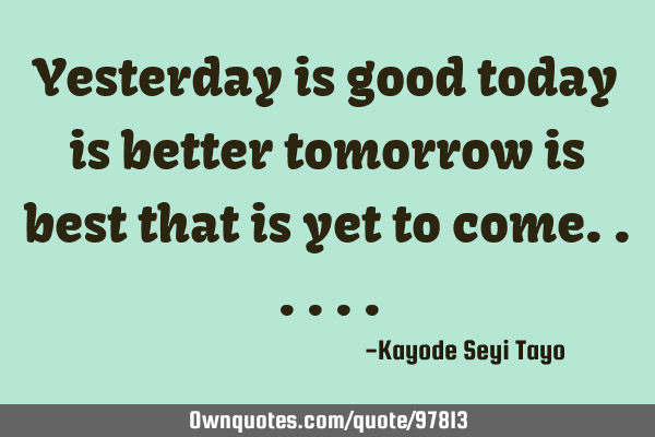 Yesterday is good today is better tomorrow is best that is yet to