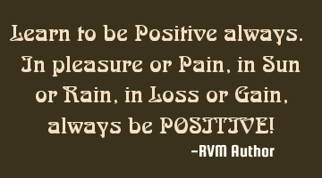 Learn to be Positive always. In pleasure or Pain, in Sun or Rain, in Loss or Gain, always be POSITIV