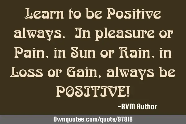 Learn to be Positive always. In pleasure or Pain, in Sun or Rain, in Loss or Gain, always be POSITIV